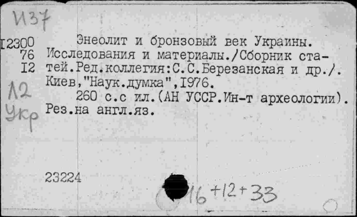 ﻿
7&
12
Ad
Энеолит и бронзовый век Украины.
Исследования и материалы./Сборник статей. Ред. коллегия: С. С. Березанская и др./. Киев,’’Наук.думка”, 1976.
260 с.с ил.(АН УССР.Ин-т археологии). Рез.на англ.яз.
23224
1